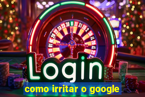 como irritar o google